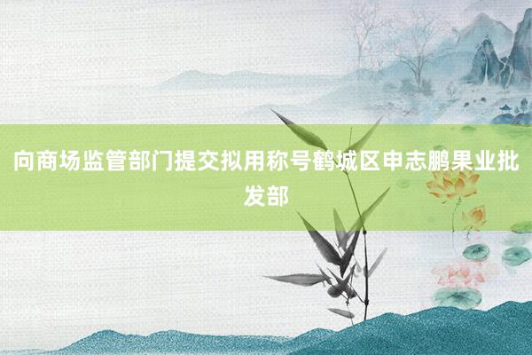 向商场监管部门提交拟用称号鹤城区申志鹏果业批发部