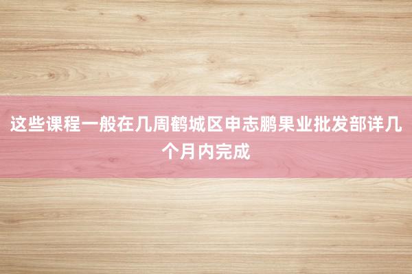 这些课程一般在几周鹤城区申志鹏果业批发部详几个月内完成